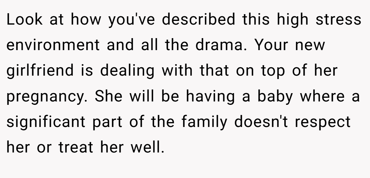 Look at how you've described this high stress environment and all the drama. Your new girlfriend is dealing with that on top of her pregnancy. She will be having a baby where a significant part of the family doesn't respect her or treat her well.