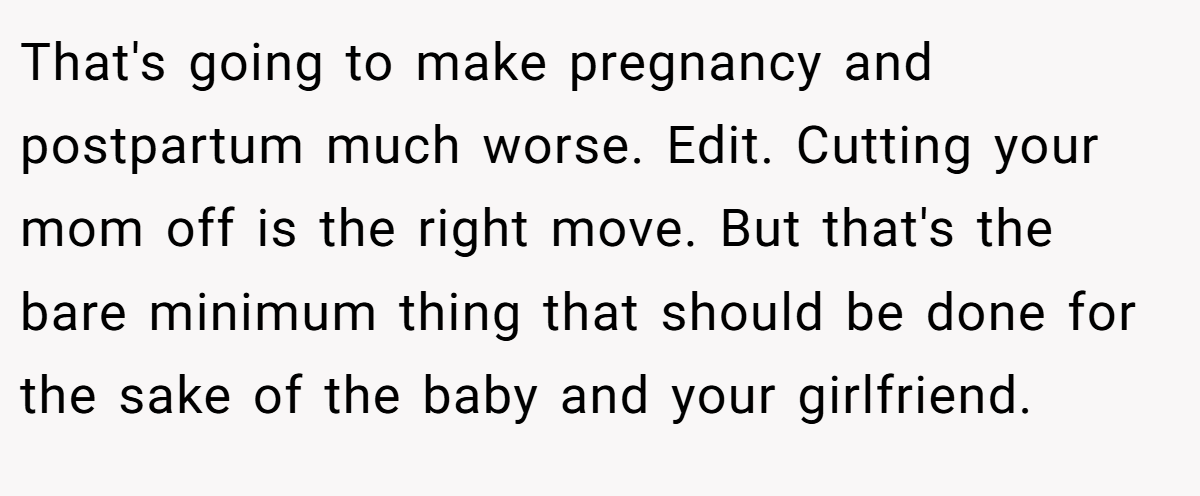 That's going to make pregnancy and postpartum much worse. Edit. Cutting your mom off is the right move. But that's the bare minimum thing that should be done for the sake of the baby and your girlfriend.