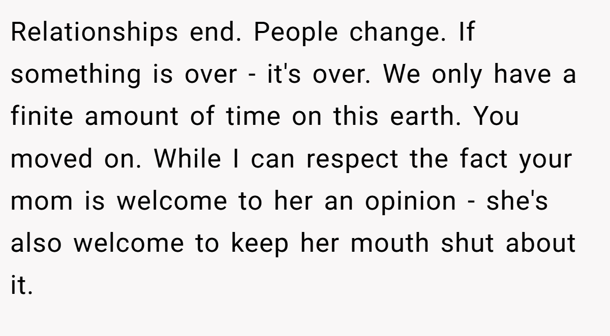Relationships end. People change. If something is over - it's over. We only have a finite amount of time on this earth. You moved on. While I can respect the fact your mom is welcome to her an opinion - she's also welcome to keep her mouth shut about it.