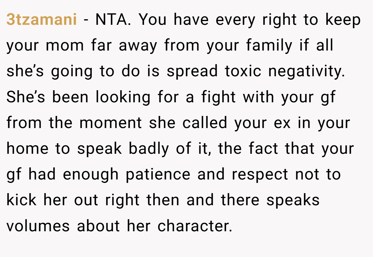 3tzamani − NTA. You have every right to keep your mom far away from your family if all she’s going to do is spread toxic negativity. She’s been looking for a fight with your gf from the moment she called your ex in your home to speak badly of it, the fact that your gf had enough patience and respect not to kick her out right then and there speaks volumes about her character.