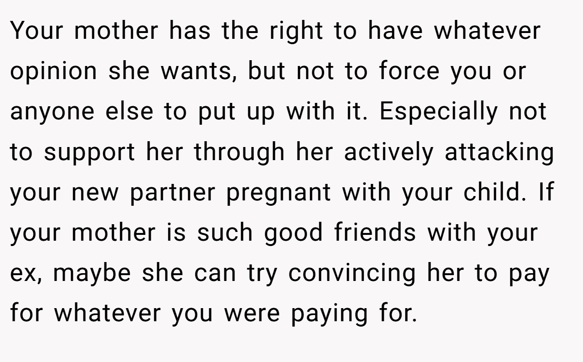 Your mother has the right to have whatever opinion she wants, but not to force you or anyone else to put up with it. Especially not to support her through her actively attacking your new partner pregnant with your child. If your mother is such good friends with your ex, maybe she can try convincing her to pay for whatever you were paying for.