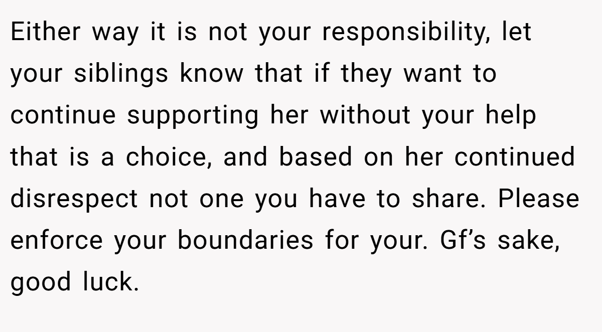 Either way it is not your responsibility, let your siblings know that if they want to continue supporting her without your help that is a choice, and based on her continued disrespect not one you have to share. Please enforce your boundaries for your. Gf’s sake, good luck.