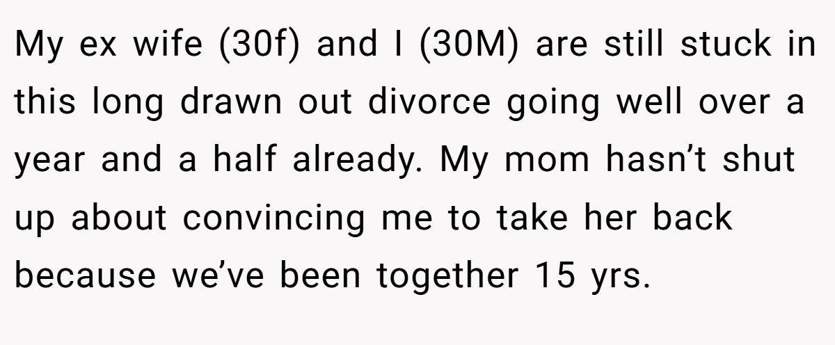 My ex wife (30f) and I (30M) are still stuck in this long drawn out divorce going well over a year and a half already. My mom hasn’t shut up about convincing me to take her back because we’ve been together 15 yrs.