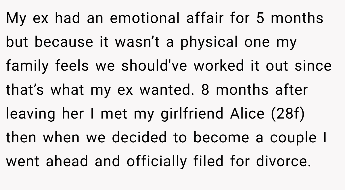 My ex had an emotional affair for 5 months but because it wasn’t a physical one my family feels we should've worked it out since that’s what my ex wanted. 8 months after leaving her I met my girlfriend Alice (28f) then when we decided to become a couple I went ahead and officially filed for divorce.