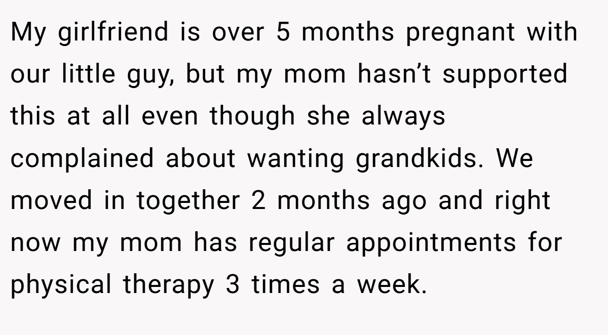 My girlfriend is over 5 months pregnant with our little guy, but my mom hasn’t supported this at all even though she always complained about wanting grandkids. We moved in together 2 months ago and right now my mom has regular appointments for physical therapy 3 times a week.
