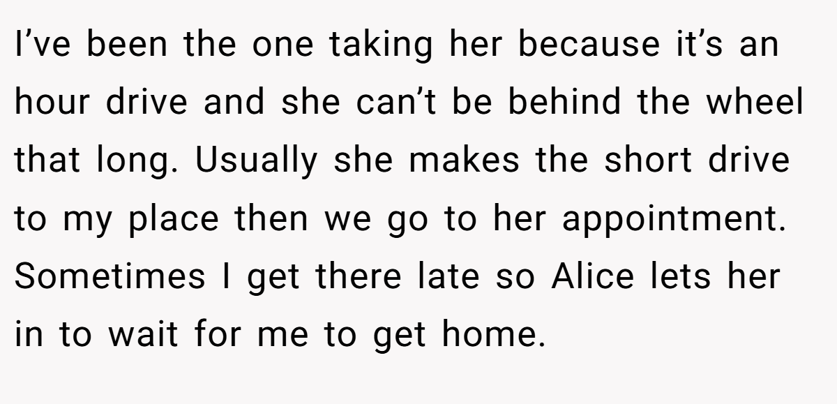 I’ve been the one taking her because it’s an hour drive and she can’t be behind the wheel that long. Usually she makes the short drive to my place then we go to her appointment. Sometimes I get there late so Alice lets her in to wait for me to get home.
