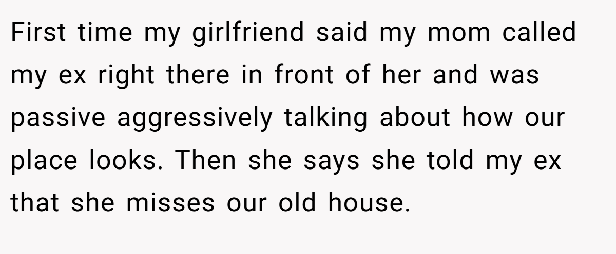 First time my girlfriend said my mom called my ex right there in front of her and was passive aggressively talking about how our place looks. Then she says she told my ex that she misses our old house.