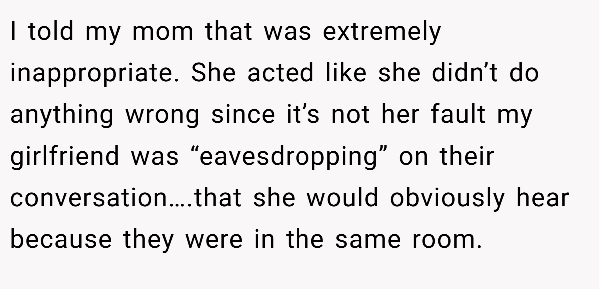 I told my mom that was extremely inappropriate. She acted like she didn’t do anything wrong since it’s not her fault my girlfriend was “eavesdropping” on their conversation….that she would obviously hear because they were in the same room.