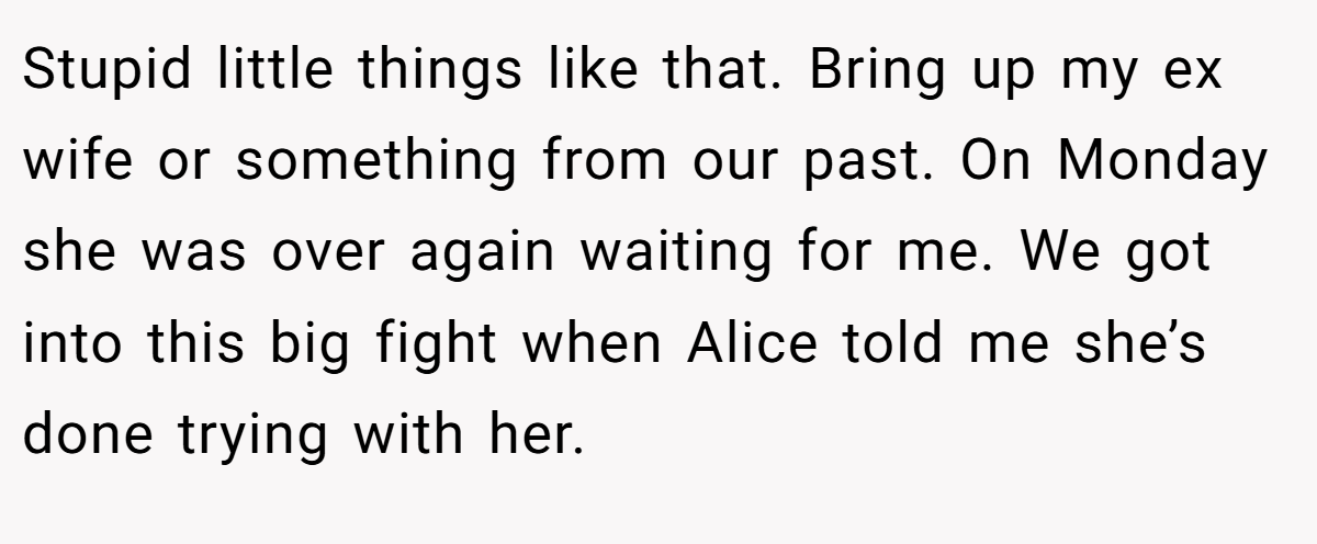 Stupid little things like that. Bring up my ex wife or something from our past. On Monday she was over again waiting for me. We got into this big fight when Alice told me she’s done trying with her.