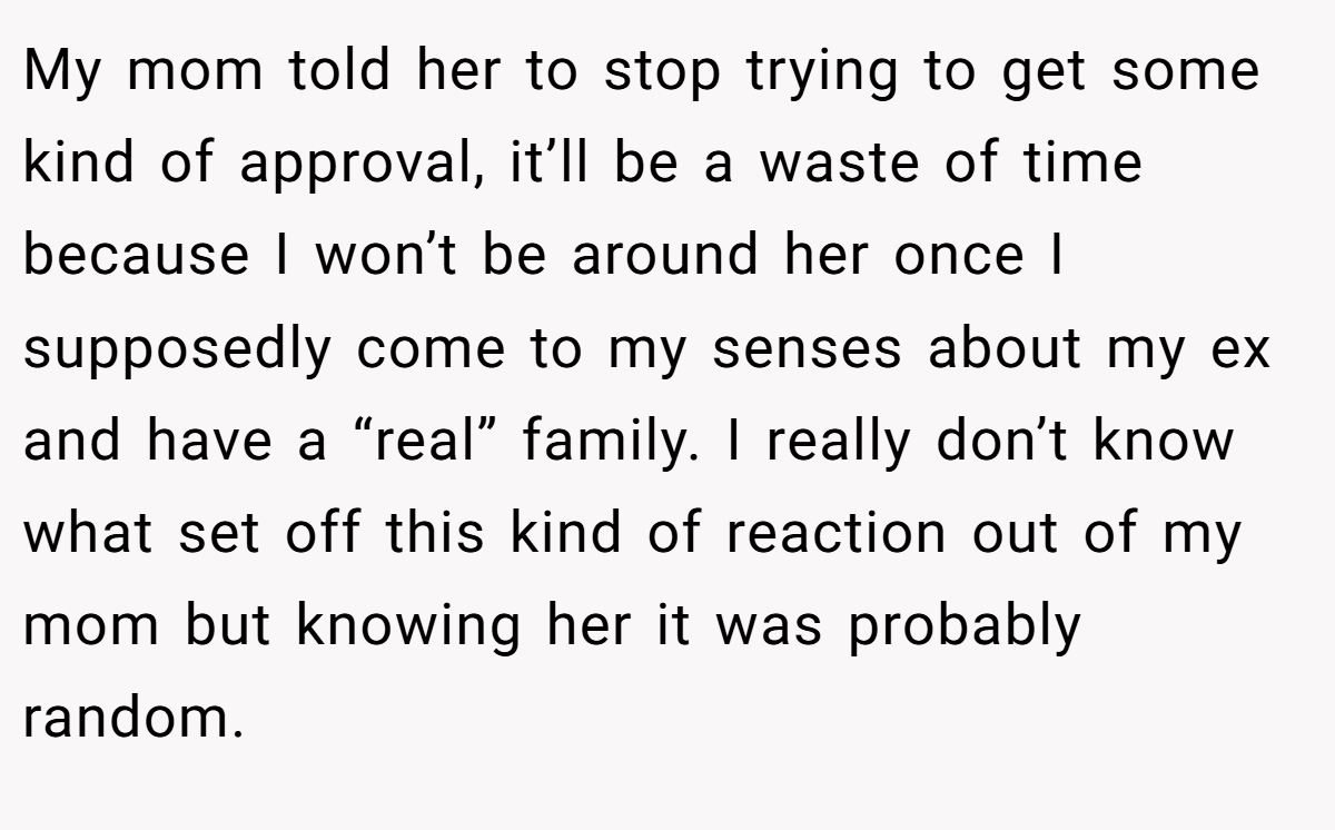 My mom told her to stop trying to get some kind of approval, it’ll be a waste of time because I won’t be around her once I supposedly come to my senses about my ex and have a “real” family. I really don’t know what set off this kind of reaction out of my mom but knowing her it was probably random.