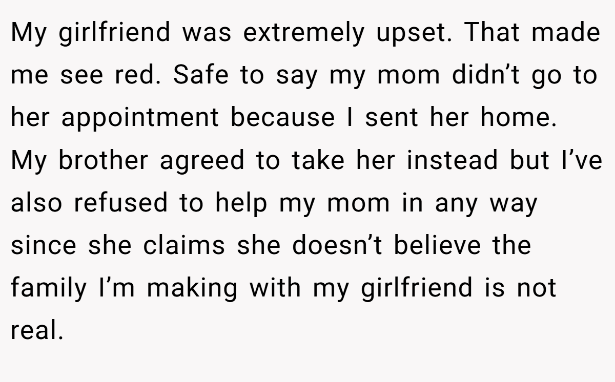 My girlfriend was extremely upset. That made me see red. Safe to say my mom didn’t go to her appointment because I sent her home. My brother agreed to take her instead but I’ve also refused to help my mom in any way since she claims she doesn’t believe the family I’m making with my girlfriend is not real.