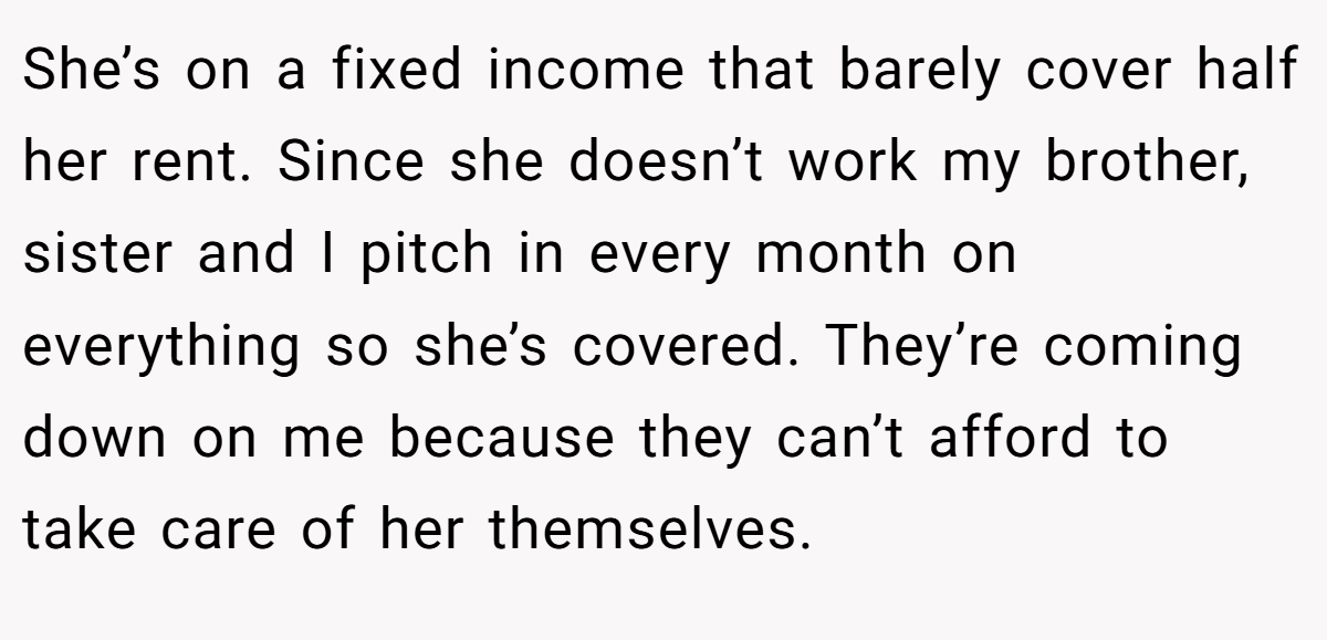 She’s on a fixed income that barely cover half her rent. Since she doesn’t work my brother, sister and I pitch in every month on everything so she’s covered. They’re coming down on me because they can’t afford to take care of her themselves.