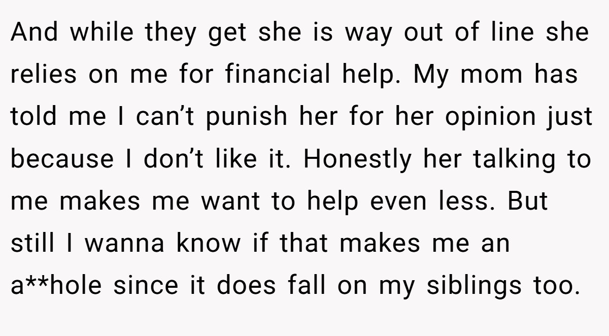 And while they get she is way out of line she relies on me for financial help. My mom has told me I can’t punish her for her opinion just because I don’t like it. Honestly her talking to me makes me want to help even less. But still I wanna know if that makes me an a**hole since it does fall on my siblings too.