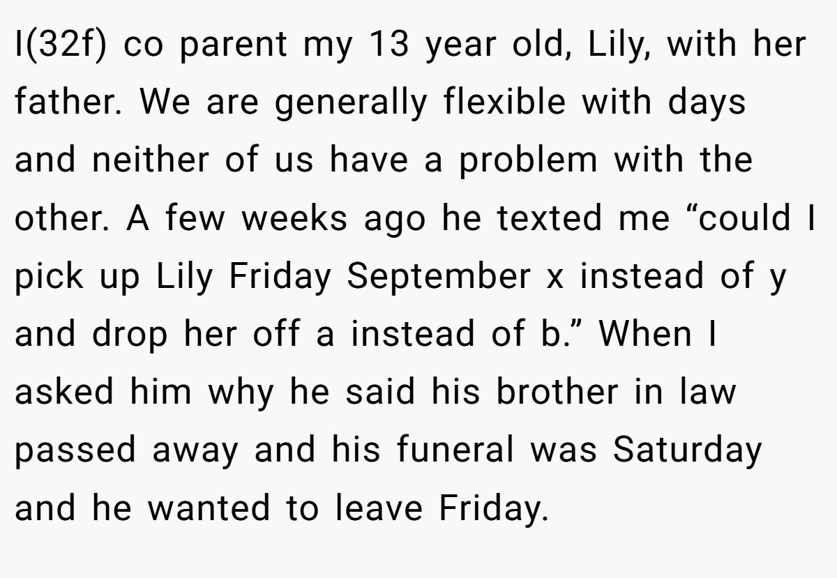 I(32f) co parent my 13 year old, Lily, with her father. We are generally flexible with days and neither of us have a problem with the other. A few weeks ago he texted me “could I pick up Lily Friday September x instead of y and drop her off a instead of b.” When I asked him why he said his brother in law passed away and his funeral was Saturday and he wanted to leave Friday.