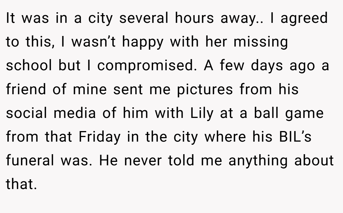 It was in a city several hours away.. I agreed to this, I wasn’t happy with her missing school but I compromised. A few days ago a friend of mine sent me pictures from his social media of him with Lily at a ball game from that Friday in the city where his BIL’s funeral was. He never told me anything about that.