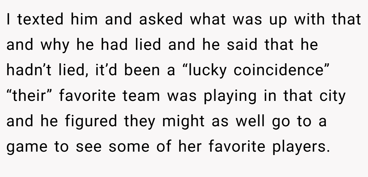 I texted him and asked what was up with that and why he had lied and he said that he hadn’t lied, it’d been a “lucky coincidence” “their” favorite team was playing in that city and he figured they might as well go to a game to see some of her favorite players.