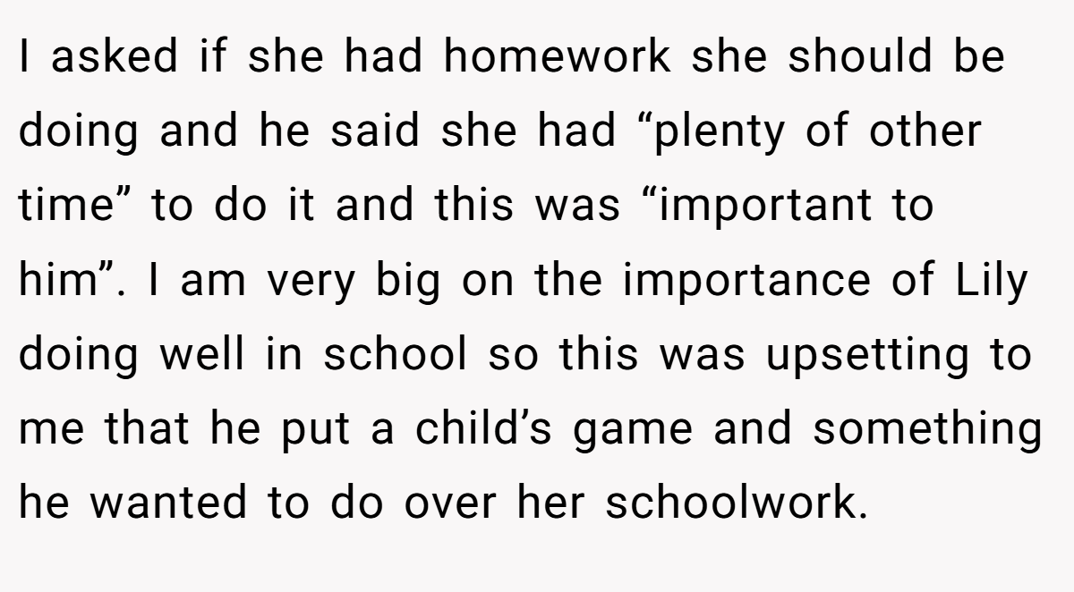 I asked if she had homework she should be doing and he said she had “plenty of other time” to do it and this was “important to him”. I am very big on the importance of Lily doing well in school so this was upsetting to me that he put a child’s game and something he wanted to do over her schoolwork.