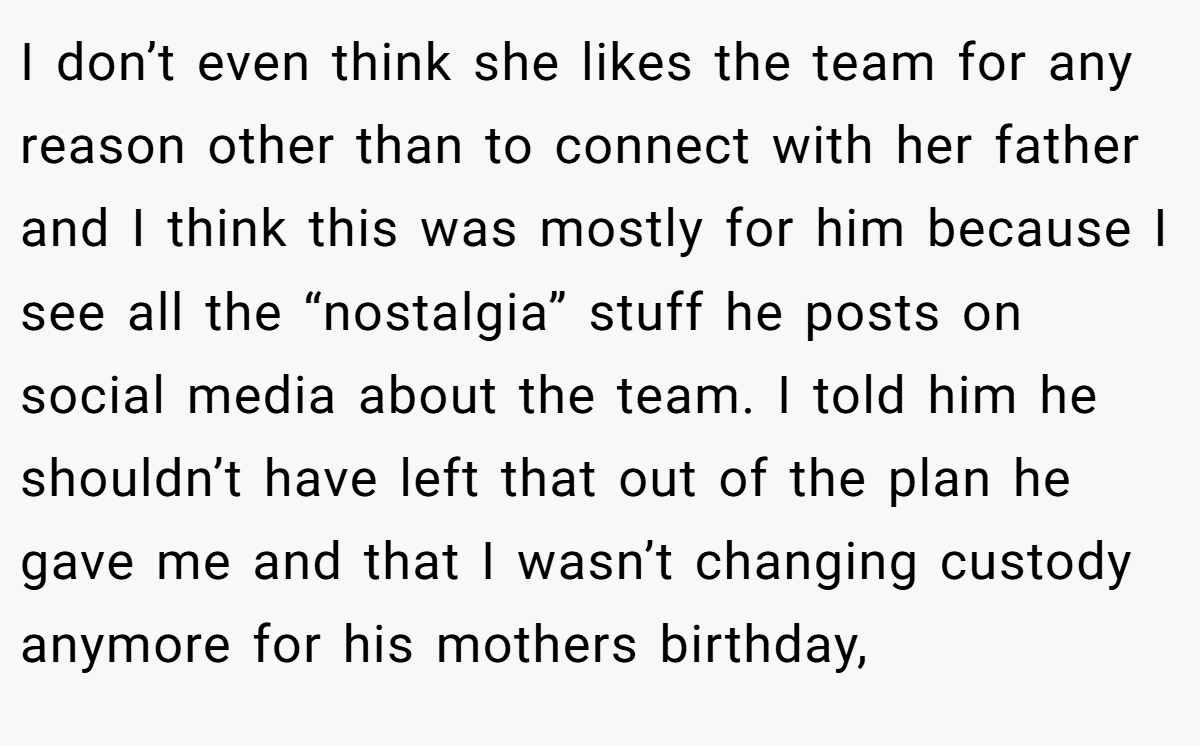 I don’t even think she likes the team for any reason other than to connect with her father and I think this was mostly for him because I see all the “nostalgia” stuff he posts on social media about the team. I told him he shouldn’t have left that out of the plan he gave me and that I wasn’t changing custody anymore for his mothers birthday,