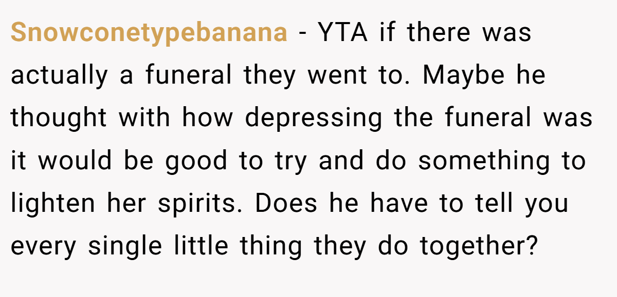 Snowconetypebanana − YTA if there was actually a funeral they went to. Maybe he thought with how depressing the funeral was it would be good to try and do something to lighten her spirits. Does he have to tell you every single little thing they do together?