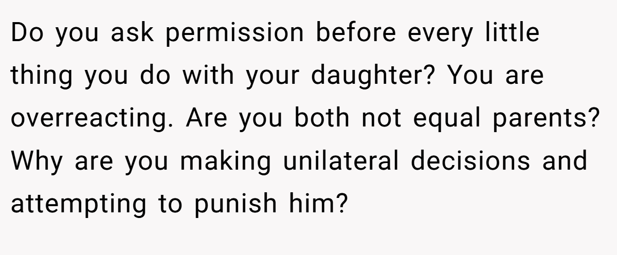 Do you ask permission before every little thing you do with your daughter? You are overreacting. Are you both not equal parents? Why are you making unilateral decisions and attempting to punish him?