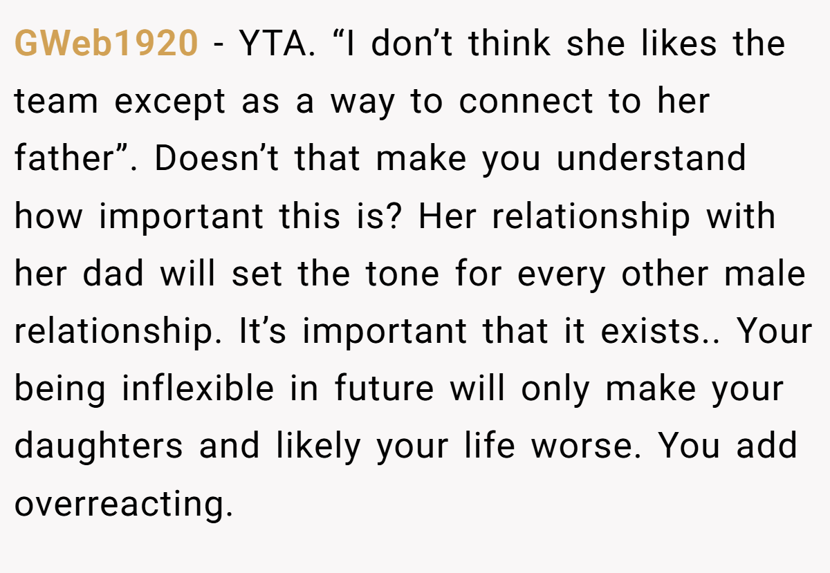 GWeb1920 − YTA. “I don’t think she likes the team except as a way to connect to her father”. Doesn’t that make you understand how important this is? Her relationship with her dad will set the tone for every other male relationship. It’s important that it exists.. Your being inflexible in future will only make your daughters and likely your life worse. You add overreacting.