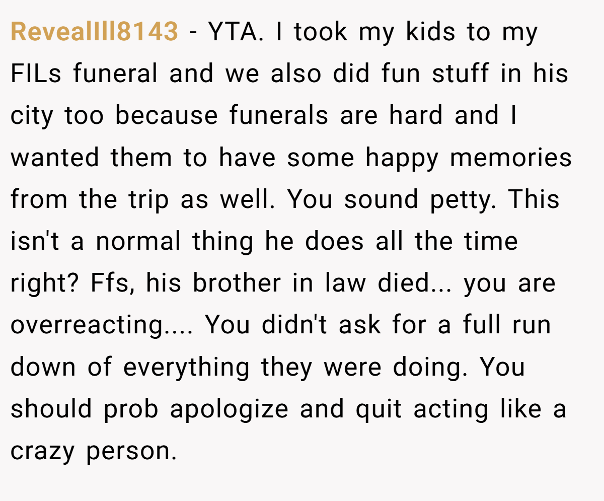 RevealIll8143 − YTA. I took my kids to my FILs funeral and we also did fun stuff in his city too because funerals are hard and I wanted them to have some happy memories from the trip as well. You sound petty. This isn't a normal thing he does all the time right? Ffs, his brother in law died... you are overreacting.... You didn't ask for a full run down of everything they were doing. You should prob apologize and quit acting like a crazy person.