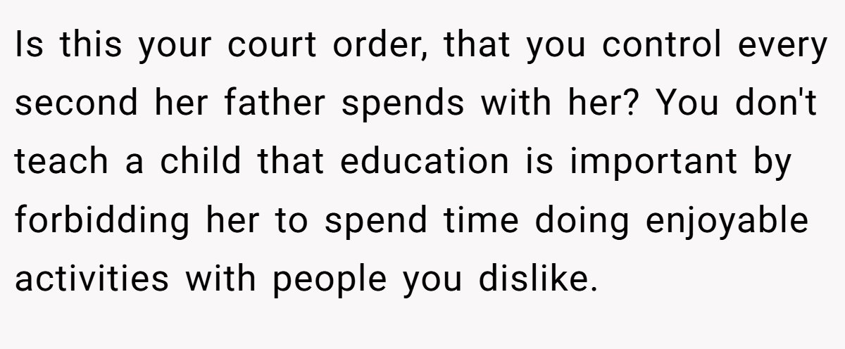 Is this your court order, that you control every second her father spends with her? You don't teach a child that education is important by forbidding her to spend time doing enjoyable activities with people you dislike.