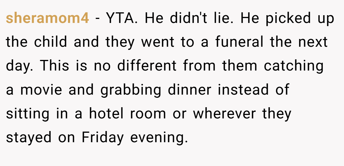 sheramom4 − YTA. He didn't lie. He picked up the child and they went to a funeral the next day. This is no different from them catching a movie and grabbing dinner instead of sitting in a hotel room or wherever they stayed on Friday evening.