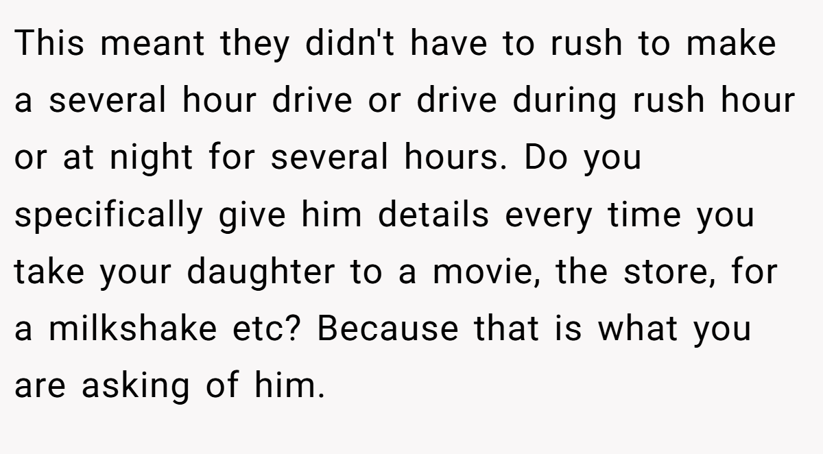This meant they didn't have to rush to make a several hour drive or drive during rush hour or at night for several hours. Do you specifically give him details every time you take your daughter to a movie, the store, for a milkshake etc? Because that is what you are asking of him.
