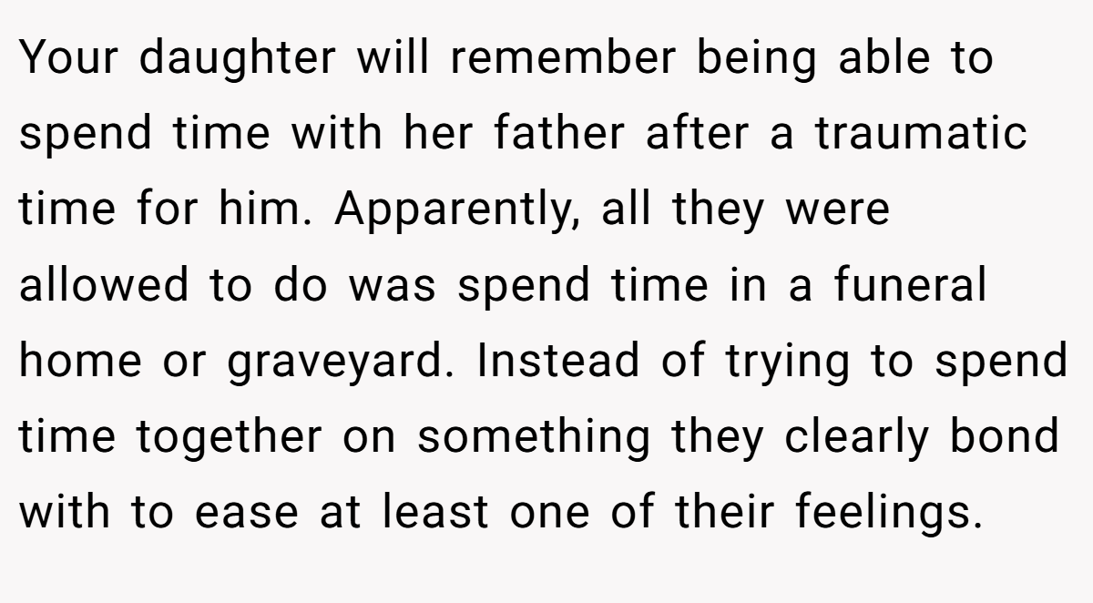 Your daughter will remember being able to spend time with her father after a traumatic time for him. Apparently, all they were allowed to do was spend time in a funeral home or graveyard. Instead of trying to spend time together on something they clearly bond with to ease at least one of their feelings.