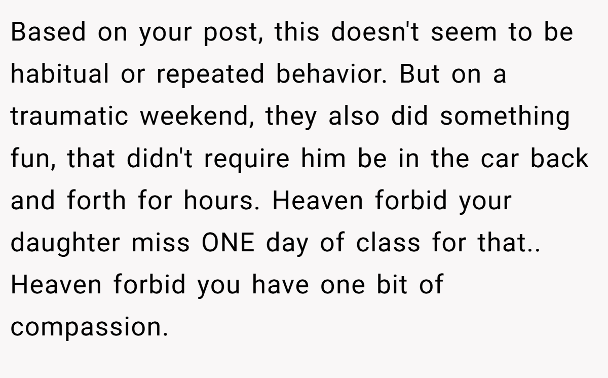 Based on your post, this doesn't seem to be habitual or repeated behavior. But on a traumatic weekend, they also did something fun, that didn't require him be in the car back and forth for hours. Heaven forbid your daughter miss ONE day of class for that.. Heaven forbid you have one bit of compassion.