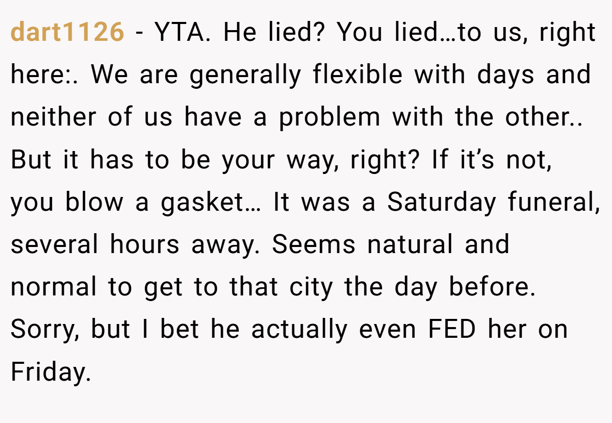 dart1126 − YTA. He lied? You lied…to us, right here:. We are generally flexible with days and neither of us have a problem with the other.. But it has to be your way, right? If it’s not, you blow a gasket… It was a Saturday funeral, several hours away. Seems natural and normal to get to that city the day before. Sorry, but I bet he actually even FED her on Friday.