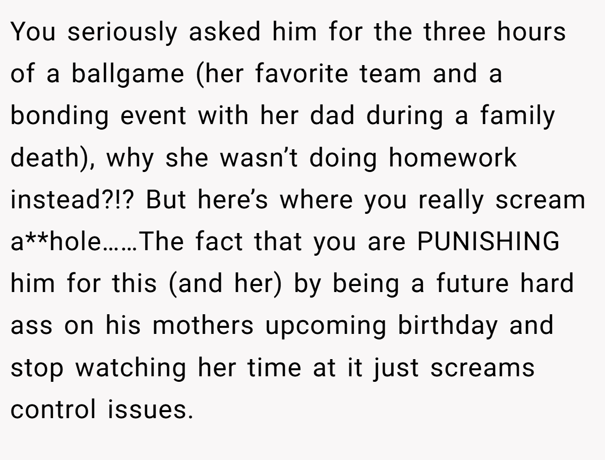 You seriously asked him for the three hours of a ballgame (her favorite team and a bonding event with her dad during a family death), why she wasn’t doing homework instead?!? But here’s where you really scream a**hole……The fact that you are PUNISHING him for this (and her) by being a future hard ass on his mothers upcoming birthday and stop watching her time at it just screams control issues.