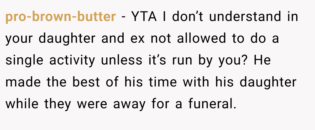 pro-brown-butter − YTA I don’t understand in your daughter and ex not allowed to do a single activity unless it’s run by you? He made the best of his time with his daughter while they were away for a funeral.