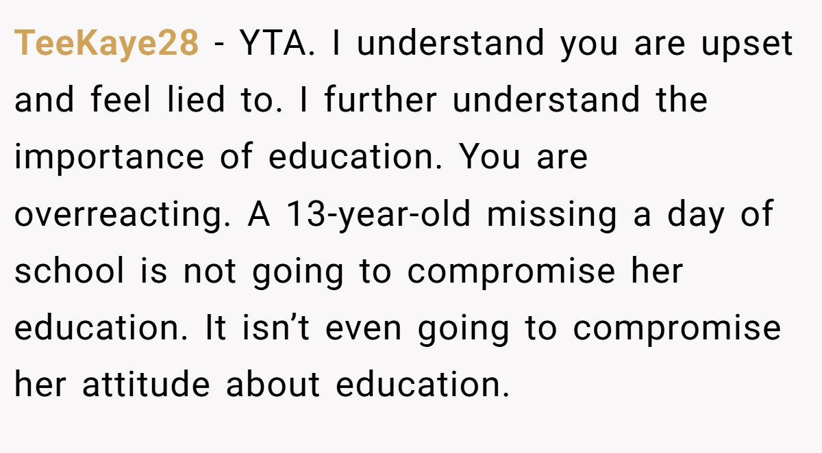 TeeKaye28 − YTA. I understand you are upset and feel lied to. I further understand the importance of education. You are overreacting. A 13-year-old missing a day of school is not going to compromise her education. It isn’t even going to compromise her attitude about education.