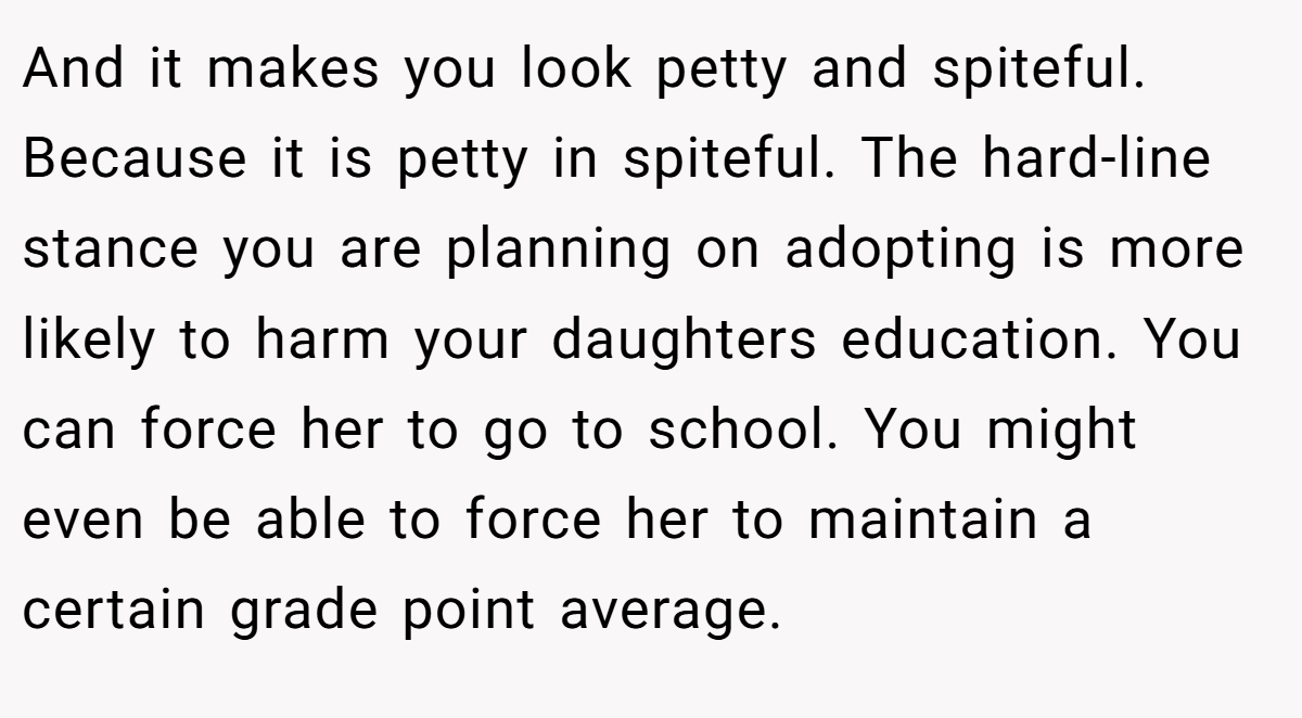 And it makes you look petty and spiteful. Because it is petty in spiteful. The hard-line stance you are planning on adopting is more likely to harm your daughters education. You can force her to go to school. You might even be able to force her to maintain a certain grade point average.
