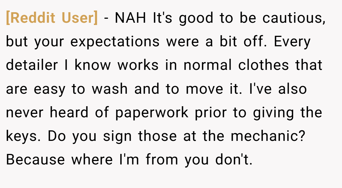 [Reddit User] − NAH It's good to be cautious, but your expectations were a bit off. Every detailer I know works in normal clothes that are easy to wash and to move it. I've also never heard of paperwork prior to giving the keys. Do you sign those at the mechanic? Because where I'm from you don't.