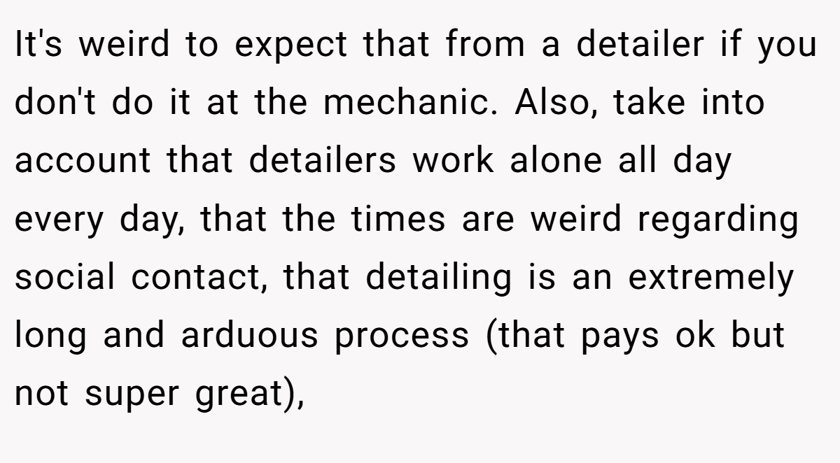 It's weird to expect that from a detailer if you don't do it at the mechanic. Also, take into account that detailers work alone all day every day, that the times are weird regarding social contact, that detailing is an extremely long and arduous process (that pays ok but not super great),