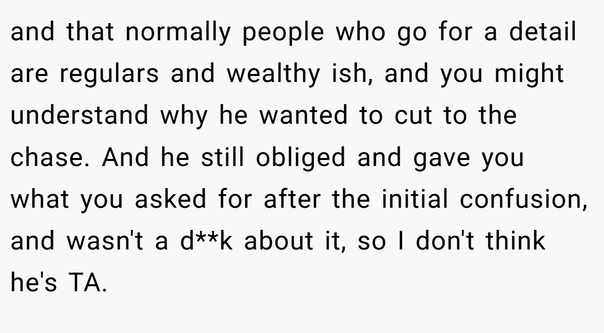 and that normally people who go for a detail are regulars and wealthy ish, and you might understand why he wanted to cut to the chase. And he still obliged and gave you what you asked for after the initial confusion, and wasn't a d**k about it, so I don't think he's TA.