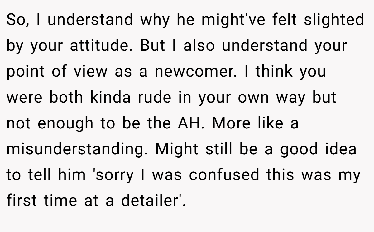 So, I understand why he might've felt slighted by your attitude. But I also understand your point of view as a newcomer. I think you were both kinda rude in your own way but not enough to be the AH. More like a misunderstanding. Might still be a good idea to tell him 'sorry I was confused this was my first time at a detailer'.