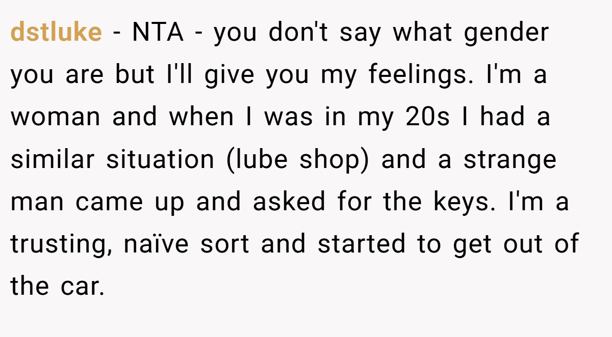 dstluke − NTA - you don't say what gender you are but I'll give you my feelings. I'm a woman and when I was in my 20s I had a similar situation (lube shop) and a strange man came up and asked for the keys. I'm a trusting, naïve sort and started to get out of the car.