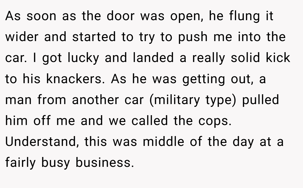 As soon as the door was open, he flung it wider and started to try to push me into the car. I got lucky and landed a really solid kick to his knackers. As he was getting out, a man from another car (military type) pulled him off me and we called the cops. Understand, this was middle of the day at a fairly busy business.