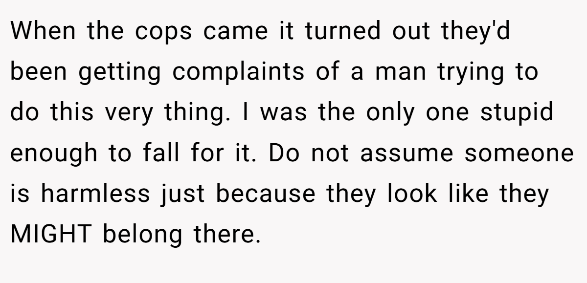 When the cops came it turned out they'd been getting complaints of a man trying to do this very thing. I was the only one stupid enough to fall for it. Do not assume someone is harmless just because they look like they MIGHT belong there.