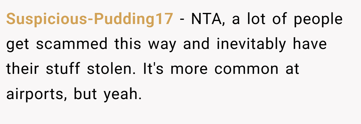 Suspicious-Pudding17 − NTA, a lot of people get scammed this way and inevitably have their stuff stolen. It's more common at airports, but yeah.