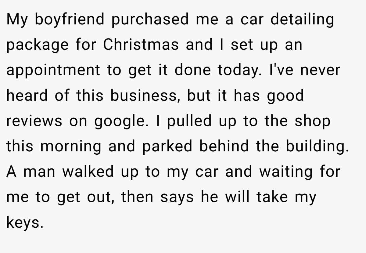 My boyfriend purchased me a car detailing package for Christmas and I set up an appointment to get it done today. I've never heard of this business, but it has good reviews on google. I pulled up to the shop this morning and parked behind the building. A man walked up to my car and waiting for me to get out, then says he will take my keys.