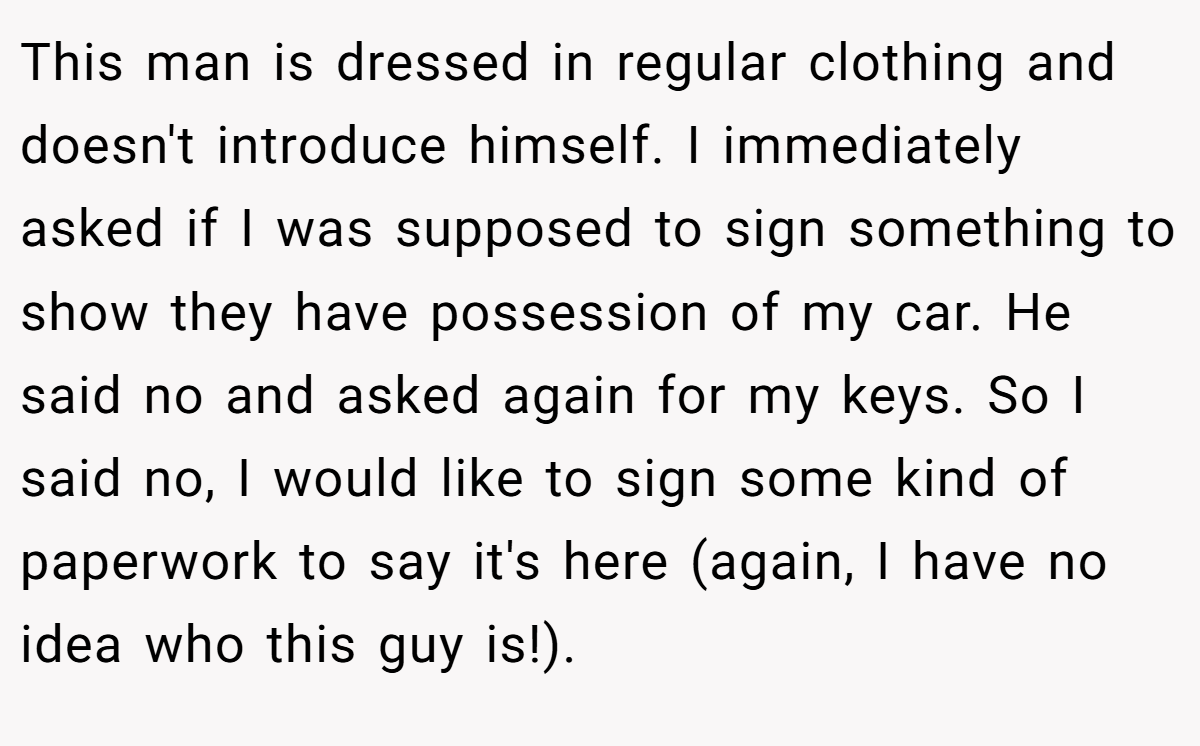 This man is dressed in regular clothing and doesn't introduce himself. I immediately asked if I was supposed to sign something to show they have possession of my car. He said no and asked again for my keys. So I said no, I would like to sign some kind of paperwork to say it's here (again, I have no idea who this guy is!).
