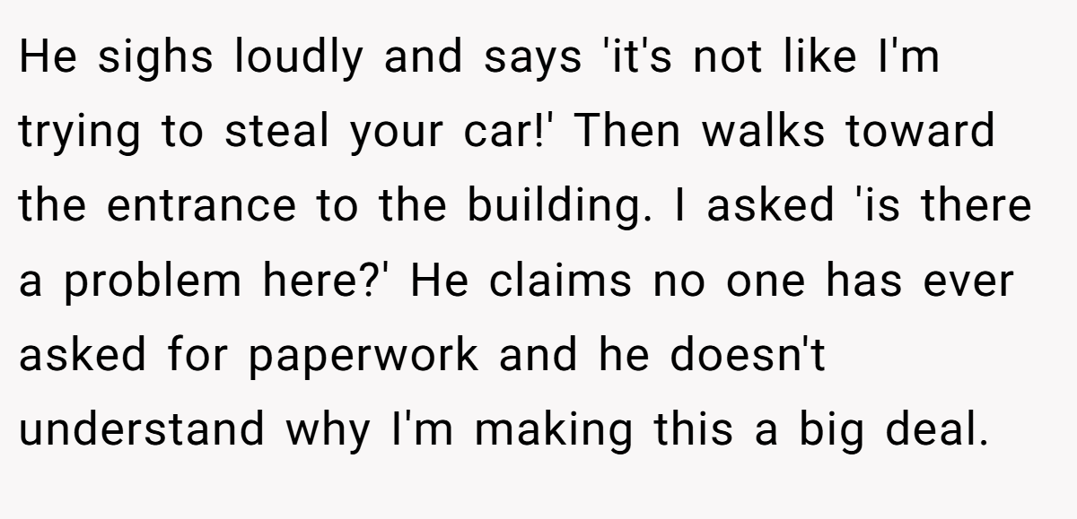 He sighs loudly and says 'it's not like I'm trying to steal your car!' Then walks toward the entrance to the building. I asked 'is there a problem here?' He claims no one has ever asked for paperwork and he doesn't understand why I'm making this a big deal.