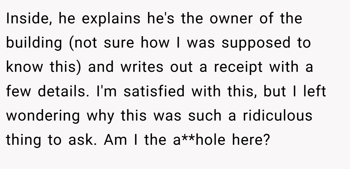 Inside, he explains he's the owner of the building (not sure how I was supposed to know this) and writes out a receipt with a few details. I'm satisfied with this, but I left wondering why this was such a ridiculous thing to ask. Am I the a**hole here?