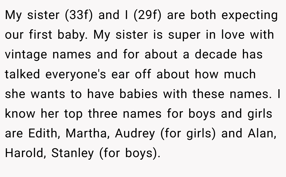 My sister (33f) and I (29f) are both expecting our first baby. My sister is super in love with vintage names and for about a decade has talked everyone's ear off about how much she wants to have babies with these names. I know her top three names for boys and girls are Edith, Martha, Audrey (for girls) and Alan, Harold, Stanley (for boys).