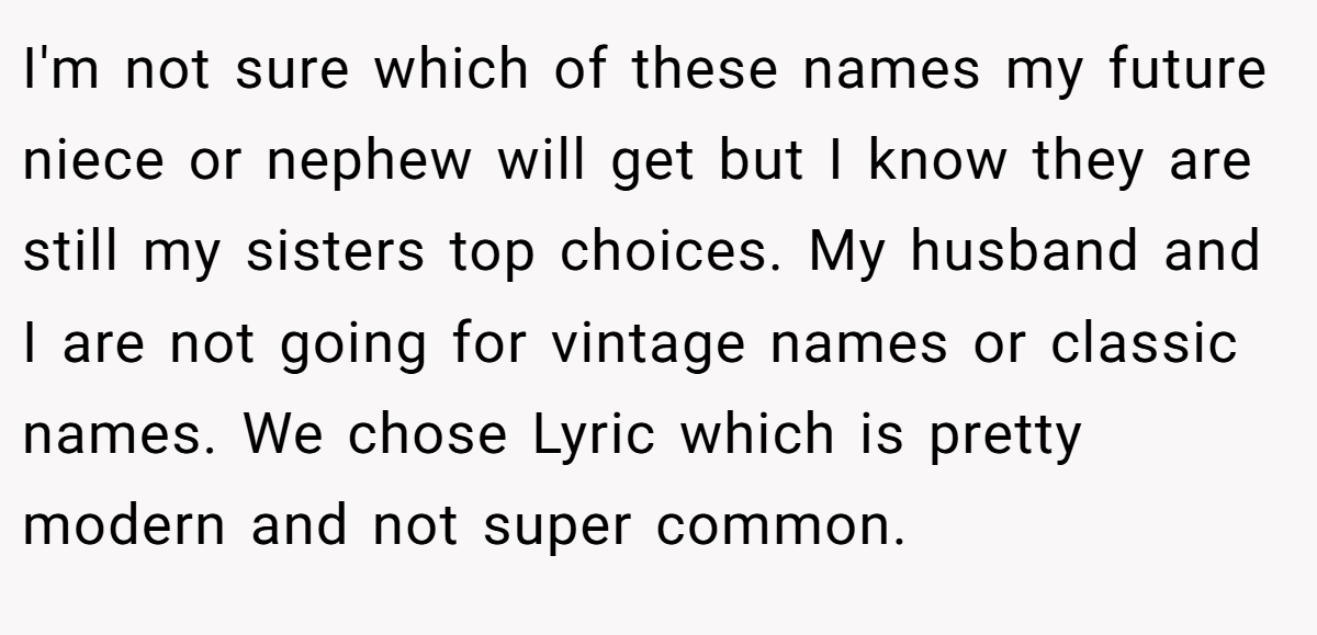 I'm not sure which of these names my future niece or nephew will get but I know they are still my sisters top choices. My husband and I are not going for vintage names or classic names. We chose Lyric which is pretty modern and not super common.